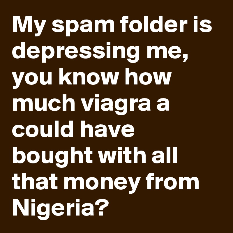 My spam folder is depressing me, you know how much viagra a could have bought with all that money from Nigeria?