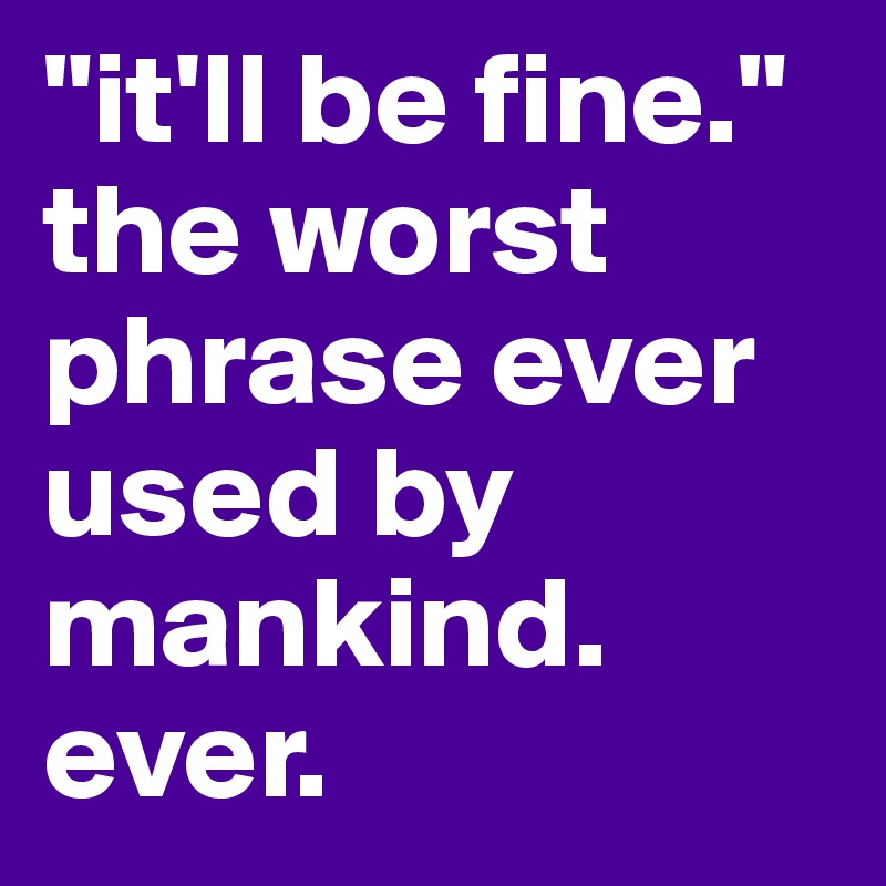 "it'll be fine."
the worst phrase ever used by mankind.
ever.