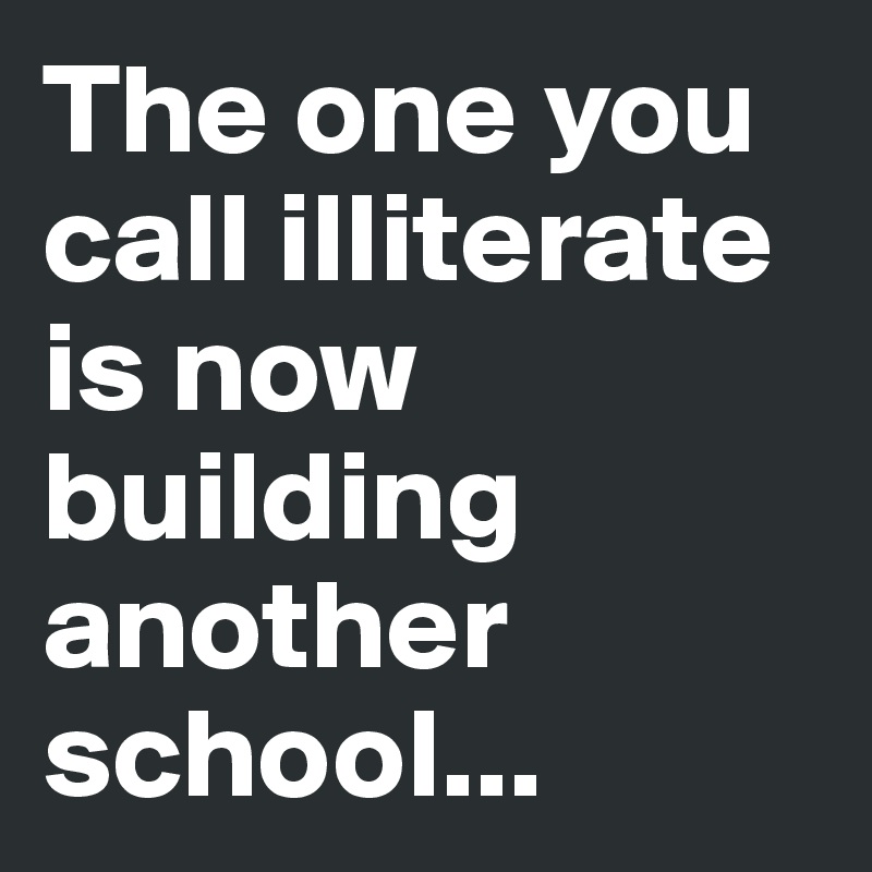 The one you call illiterate is now building another school...