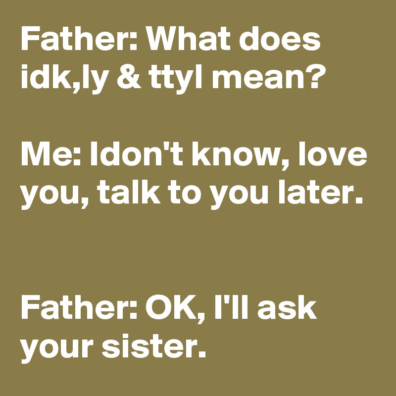 Father: What does idk,ly & ttyl mean?

Me: Idon't know, love you, talk to you later.


Father: OK, I'll ask your sister.