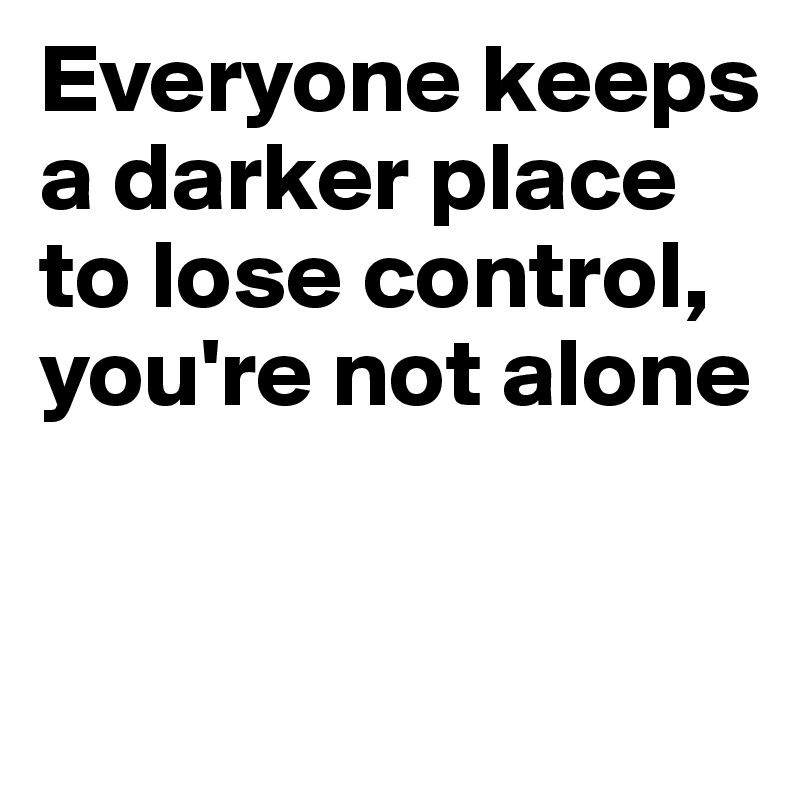 Everyone keeps a darker place to lose control, you're not alone



