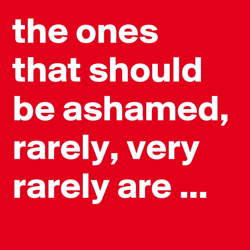 the ones that should be ashamed, rarely, very rarely are ...