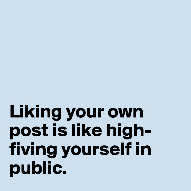 




Liking your own post is like high-fiving yourself in public.