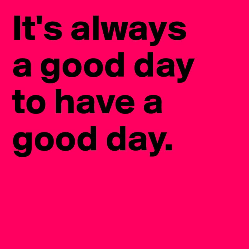 It's always
a good day
to have a good day.


