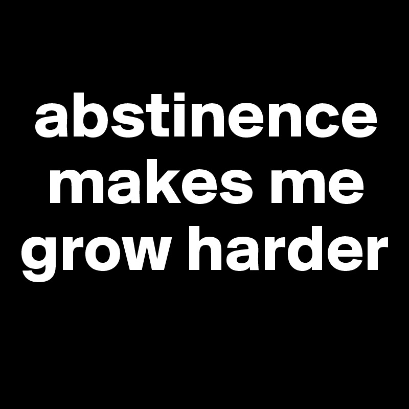 
 abstinence 
  makes me grow harder
