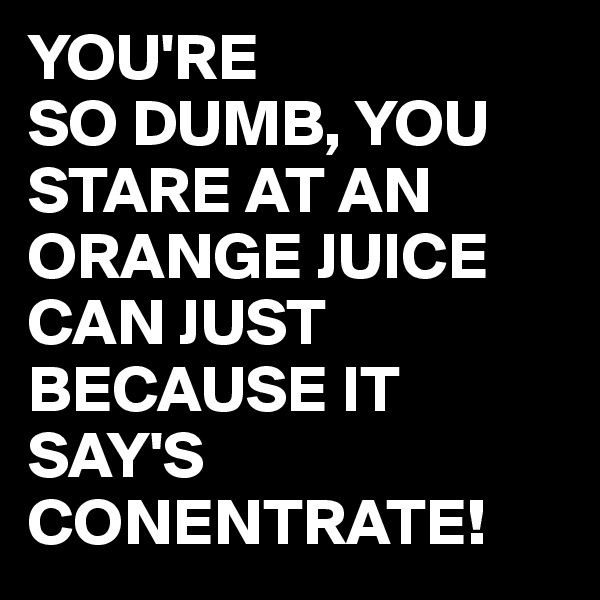YOU'RE
SO DUMB, YOU STARE AT AN ORANGE JUICE CAN JUST BECAUSE IT SAY'S CONENTRATE!