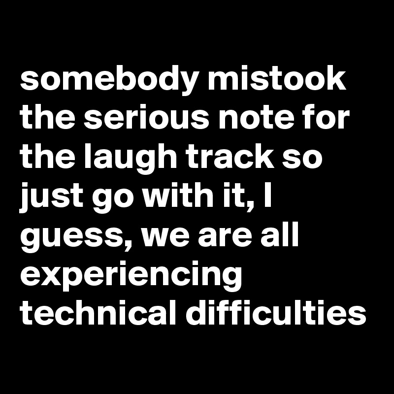 
somebody mistook the serious note for the laugh track so just go with it, I guess, we are all experiencing technical difficulties
