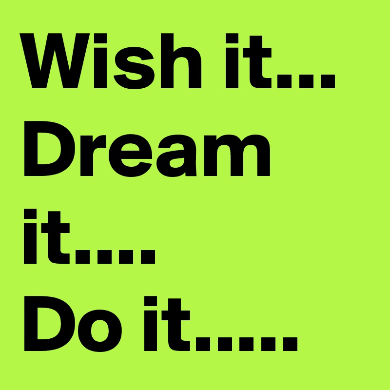 Wish it...
Dream it....
Do it.....