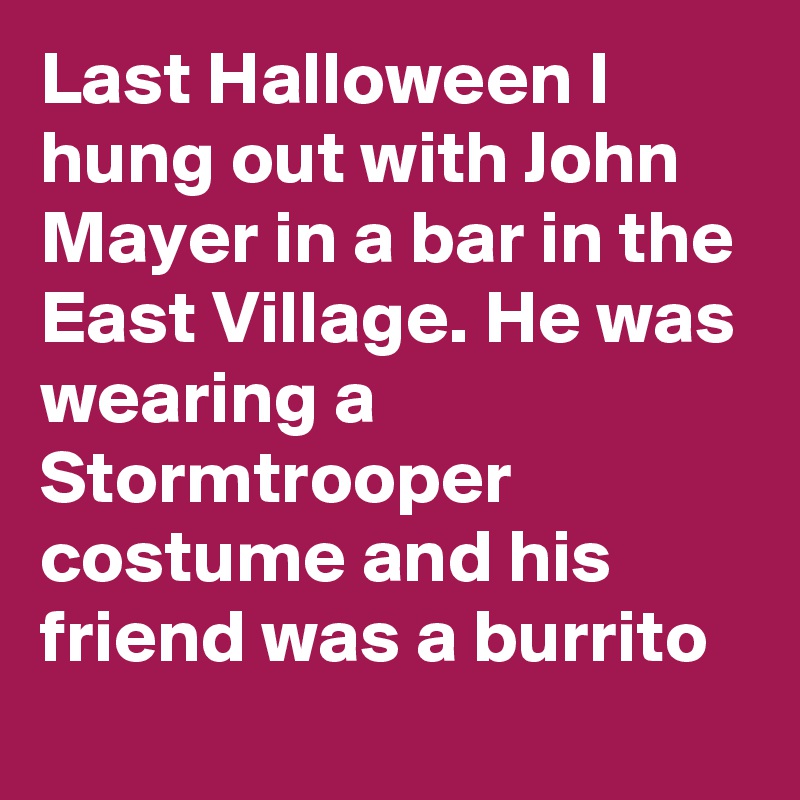Last Halloween I hung out with John Mayer in a bar in the East Village. He was wearing a Stormtrooper costume and his friend was a burrito