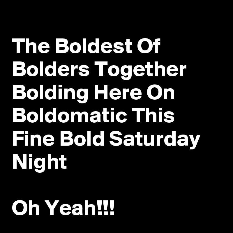 
The Boldest Of Bolders Together Bolding Here On  Boldomatic This Fine Bold Saturday Night

Oh Yeah!!!