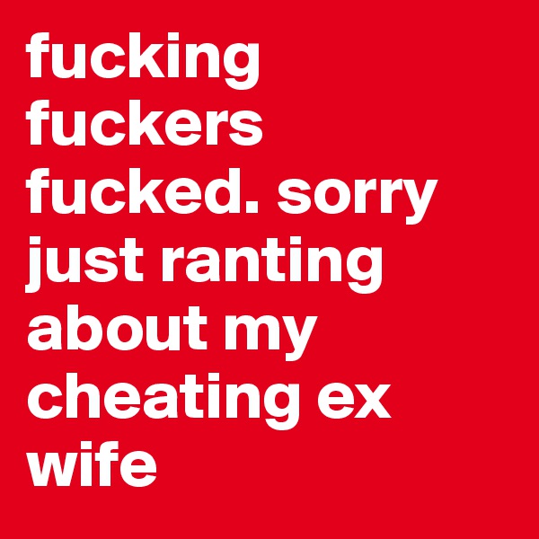 fucking fuckers fucked. sorry just ranting about my cheating ex wife
