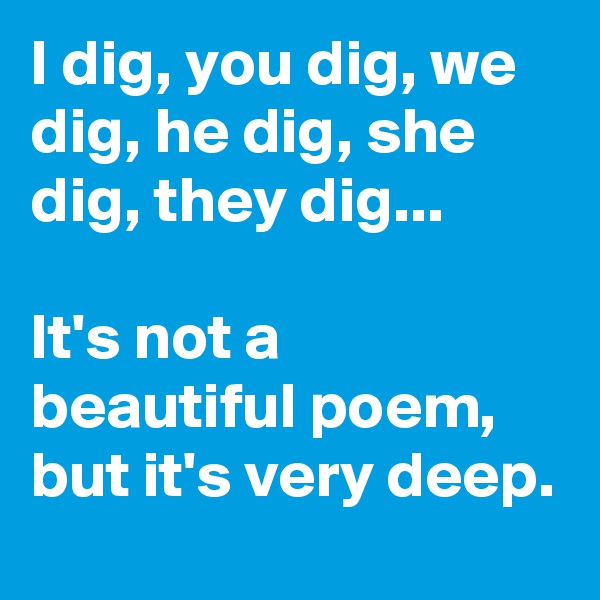 I dig, you dig, we dig, he dig, she dig, they dig... 

It's not a beautiful poem,  but it's very deep. 