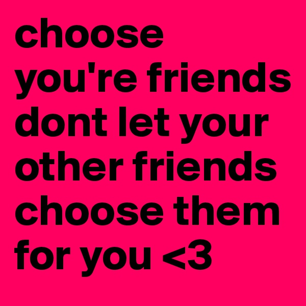 choose you're friends dont let your other friends choose them for you <3 