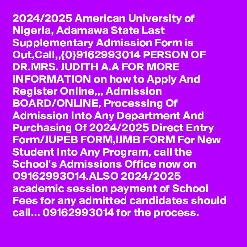 2024/2025 American University of Nigeria, Adamawa State Last Supplementary Admission Form is Out,Call,,{0}9162993014 PERSON OF DR.MRS. JUDITH A.A FOR MORE INFORMATION on how to Apply And Register Online,,, Admission BOARD/ONLINE, Processing Of Admission Into Any Department And Purchasing Of 2024/2025 Direct Entry Form/JUPEB FORM,IJMB FORM For New Student Into Any Program, call the School's Admissions Office now on O9162993O14.ALSO 2024/2025 academic session payment of School Fees for any admitted candidates should call... 09162993014 for the process.