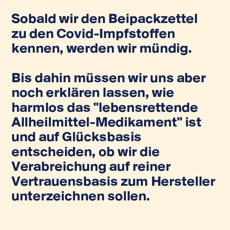 Sobald wir den Beipackzettel zu den Covid-Impfstoffen kennen, werden wir mündig. 

Bis dahin müssen wir uns aber noch erklären lassen, wie harmlos das "lebensrettende Allheilmittel-Medikament" ist und auf Glücksbasis entscheiden, ob wir die Verabreichung auf reiner Vertrauensbasis zum Hersteller unterzeichnen sollen.