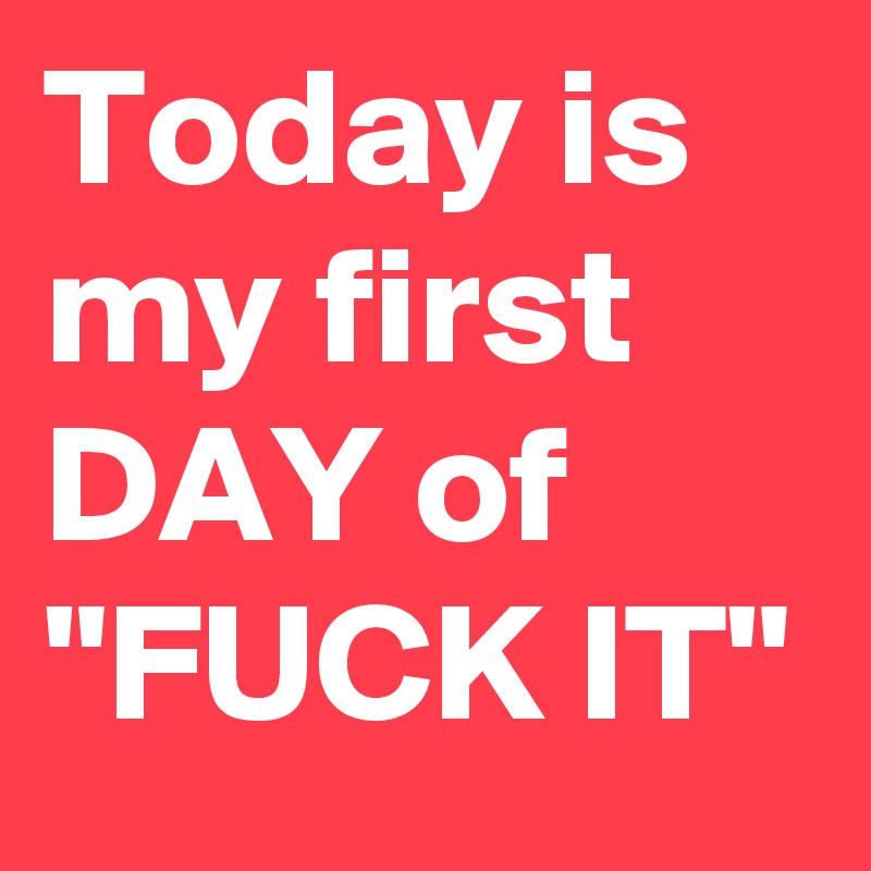 Today is my first DAY of "FUCK IT"