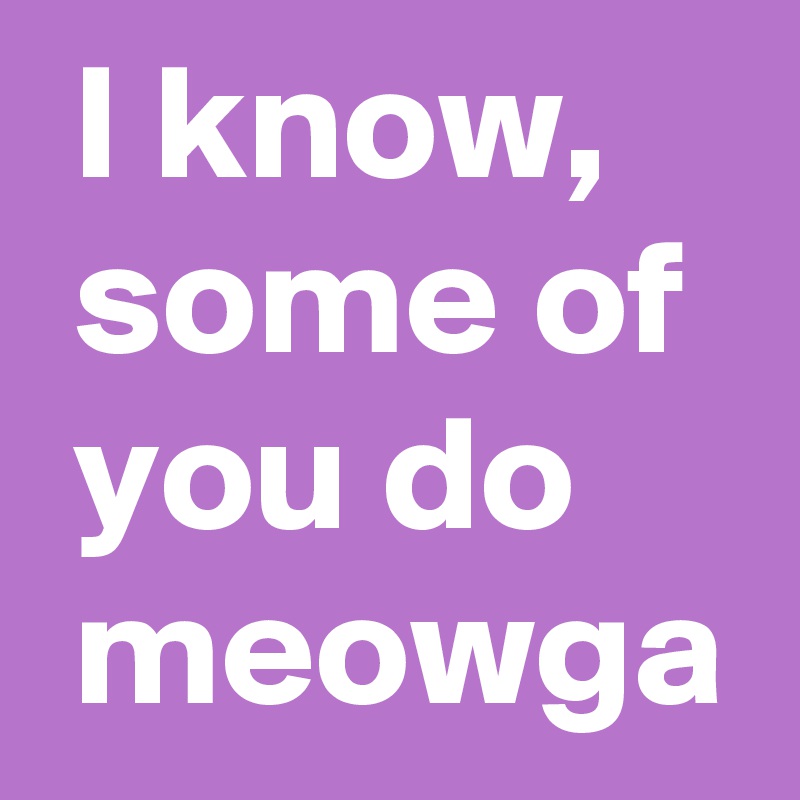  I know, 
 some of 
 you do 
 meowga