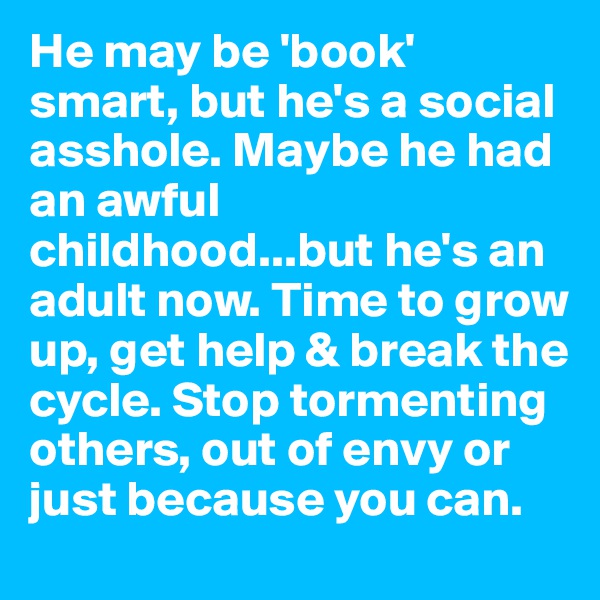 He may be 'book' smart, but he's a social asshole. Maybe he had an awful childhood...but he's an adult now. Time to grow up, get help & break the cycle. Stop tormenting others, out of envy or just because you can.