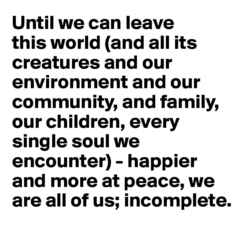 Until we can leave 
this world (and all its creatures and our environment and our community, and family, our children, every single soul we encounter) - happier and more at peace, we are all of us; incomplete. 
