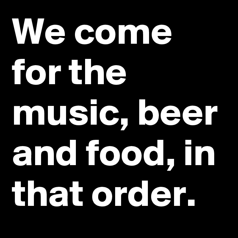 We come for the music, beer and food, in that order.