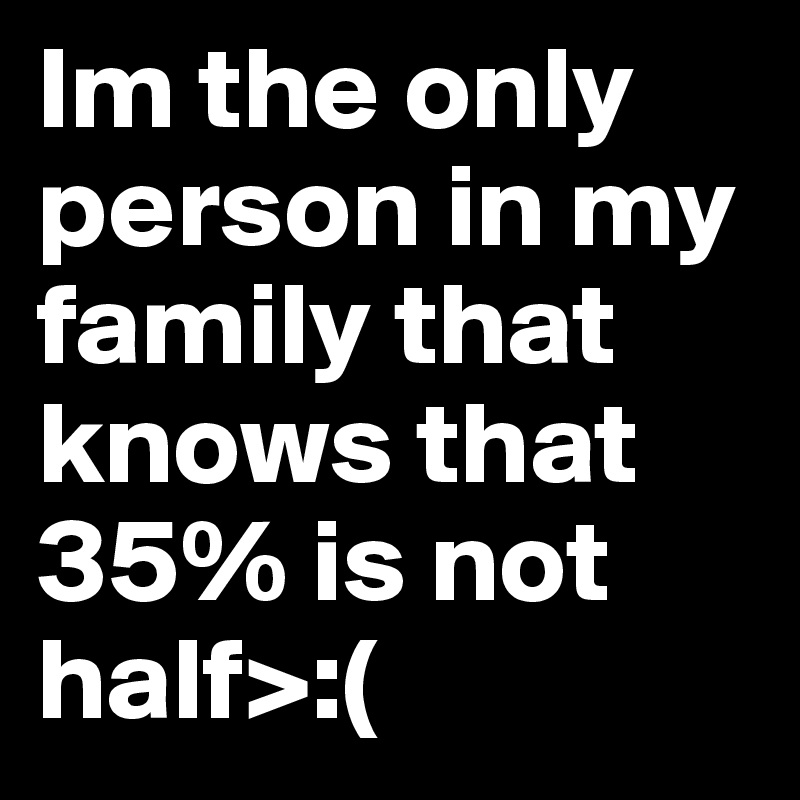 Im the only person in my family that knows that 35% is not half>:(