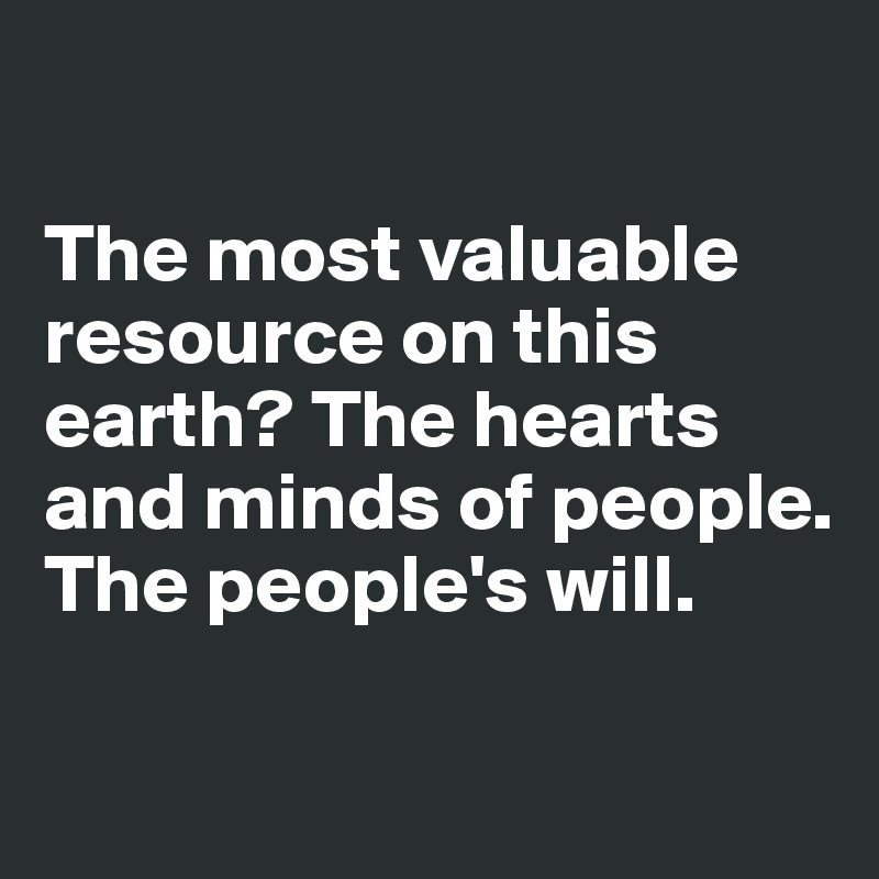 

The most valuable resource on this earth? The hearts 
and minds of people. The people's will.

