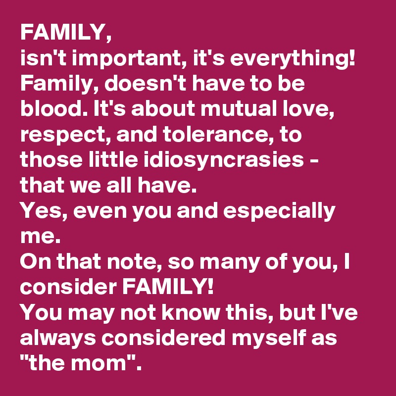 FAMILY, 
isn't important, it's everything! Family, doesn't have to be blood. It's about mutual love, respect, and tolerance, to those little idiosyncrasies - that we all have. 
Yes, even you and especially me. 
On that note, so many of you, I consider FAMILY! 
You may not know this, but I've always considered myself as "the mom". 