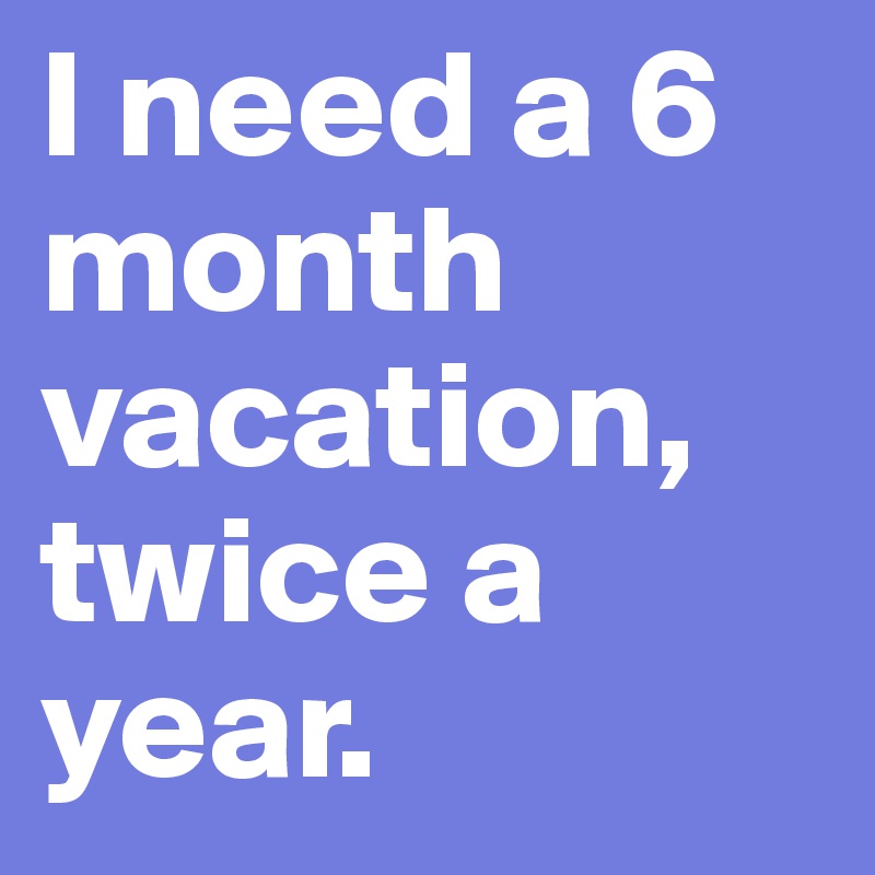 I need a 6 month vacation, twice a year.