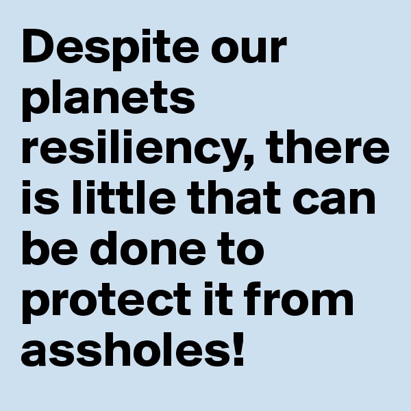 Despite our planets resiliency, there is little that can be done to protect it from assholes!