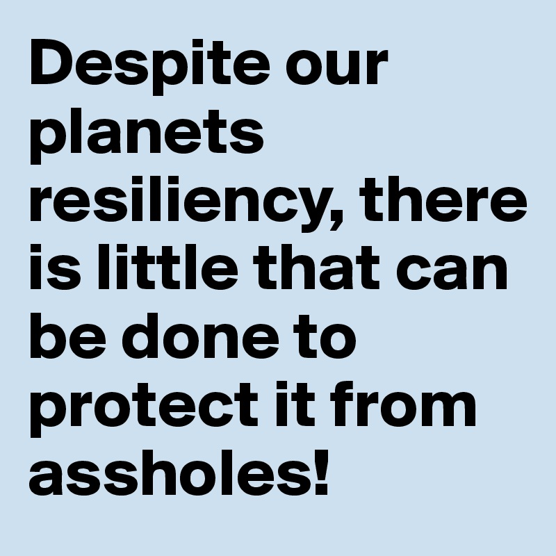 Despite our planets resiliency, there is little that can be done to protect it from assholes!