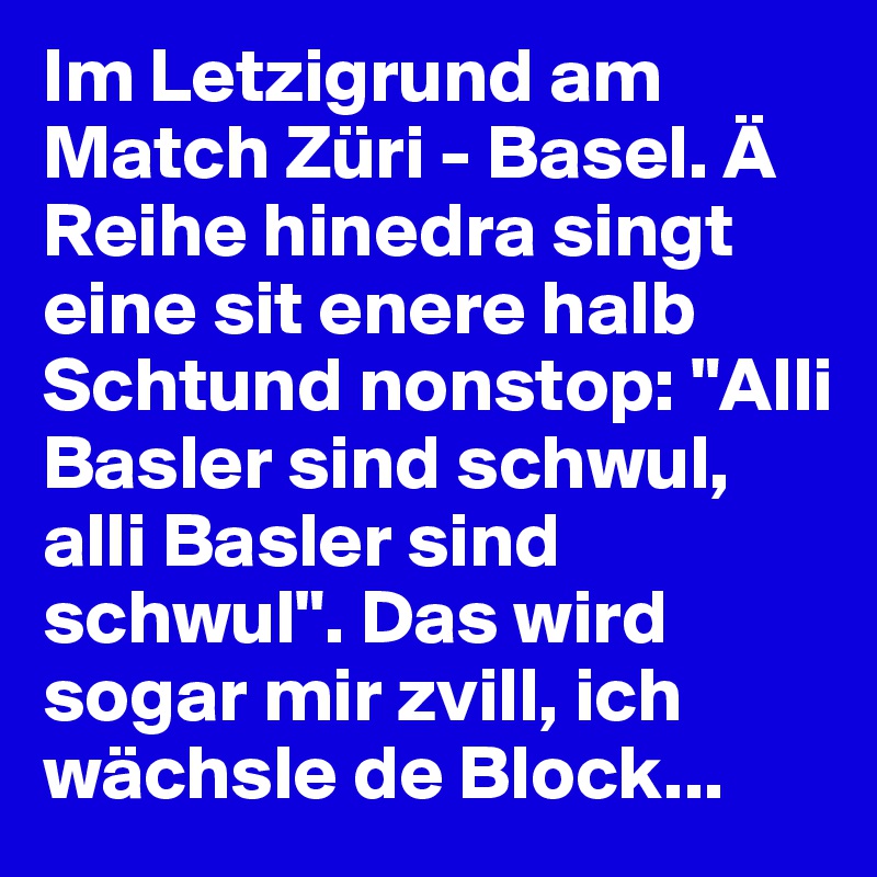 Im Letzigrund am Match Züri - Basel. Ä Reihe hinedra singt eine sit enere halb Schtund nonstop: "Alli Basler sind schwul, alli Basler sind schwul". Das wird sogar mir zvill, ich wächsle de Block...