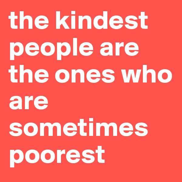 the kindest people are the ones who are sometimes poorest
