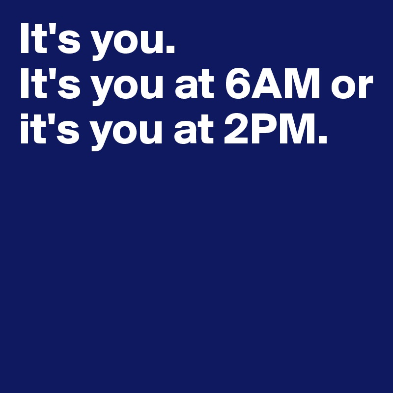It's you. 
It's you at 6AM or it's you at 2PM. 



