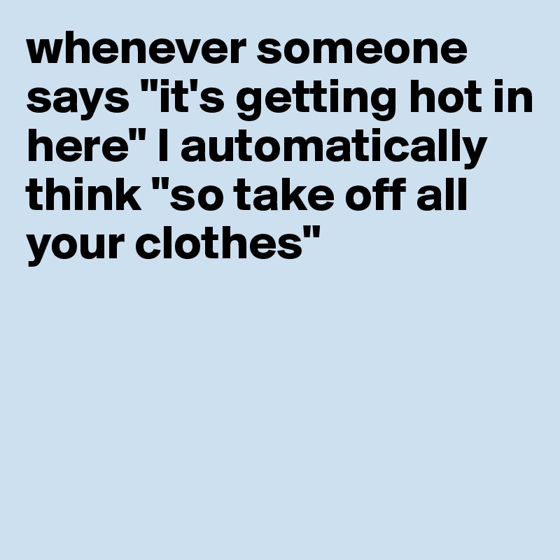whenever someone says "it's getting hot in here" I automatically think "so take off all your clothes"




