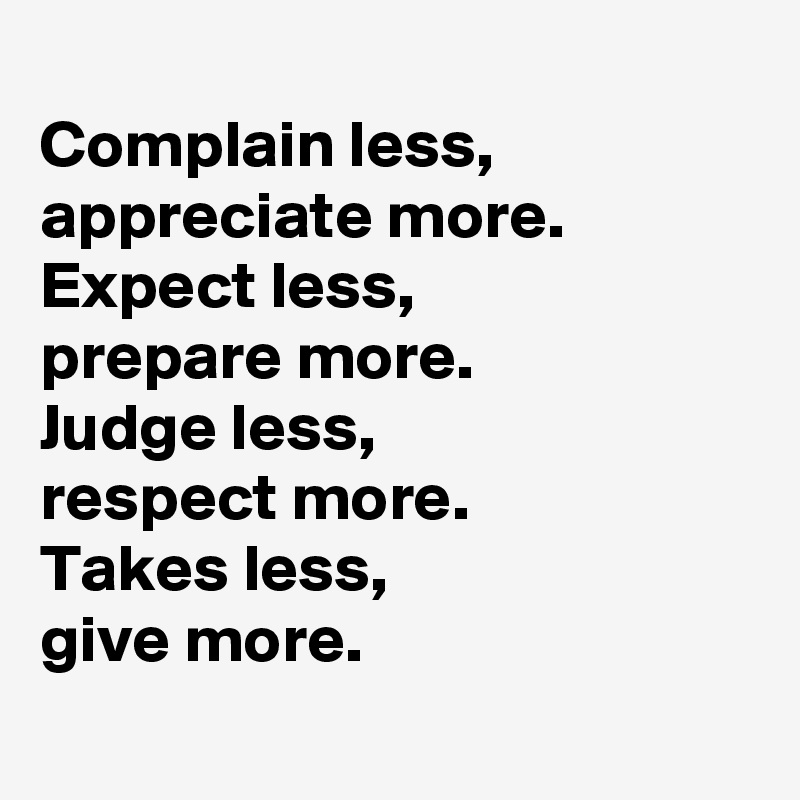 
Complain less,  
appreciate more. 
Expect less, 
prepare more. 
Judge less, 
respect more. 
Takes less, 
give more. 
