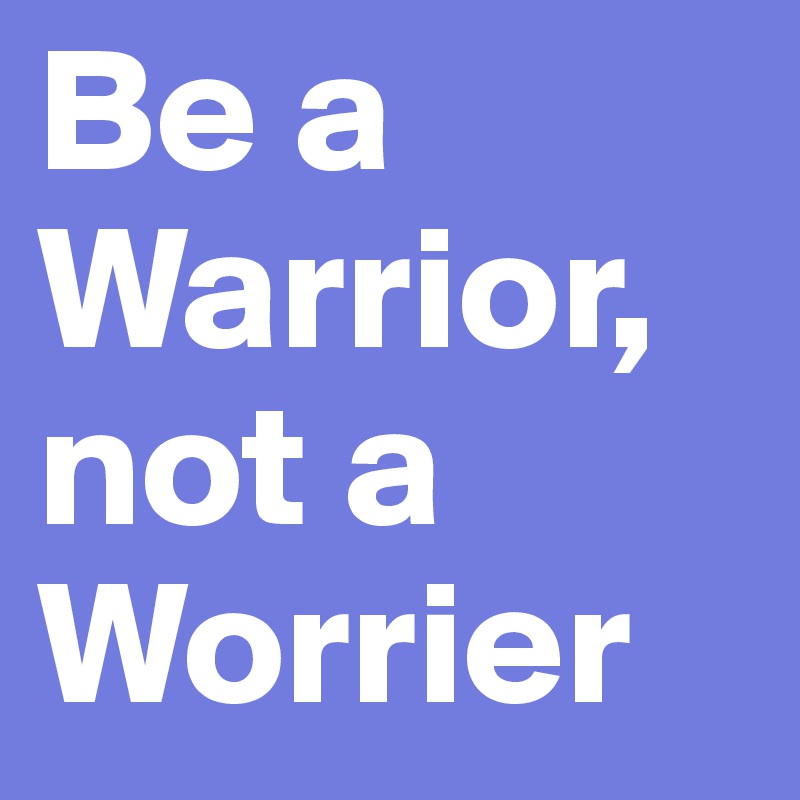 Be a Warrior, not a Worrier