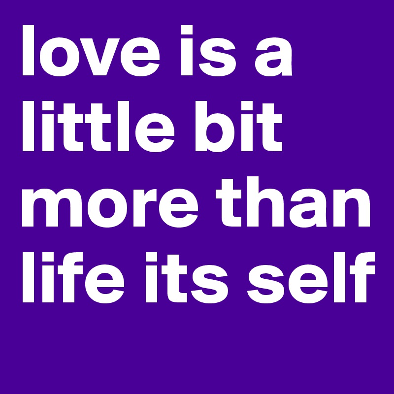 love is a little bit more than life its self