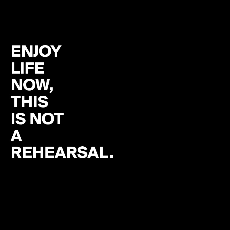 

ENJOY
LIFE
NOW,
THIS
IS NOT
A
REHEARSAL.


