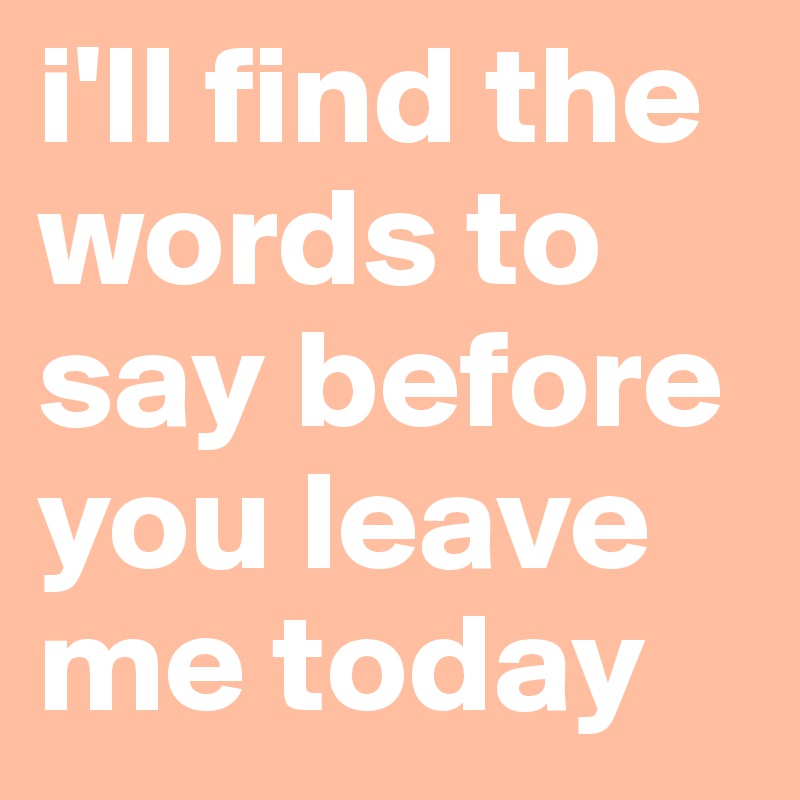 i'll find the words to say before you leave me today