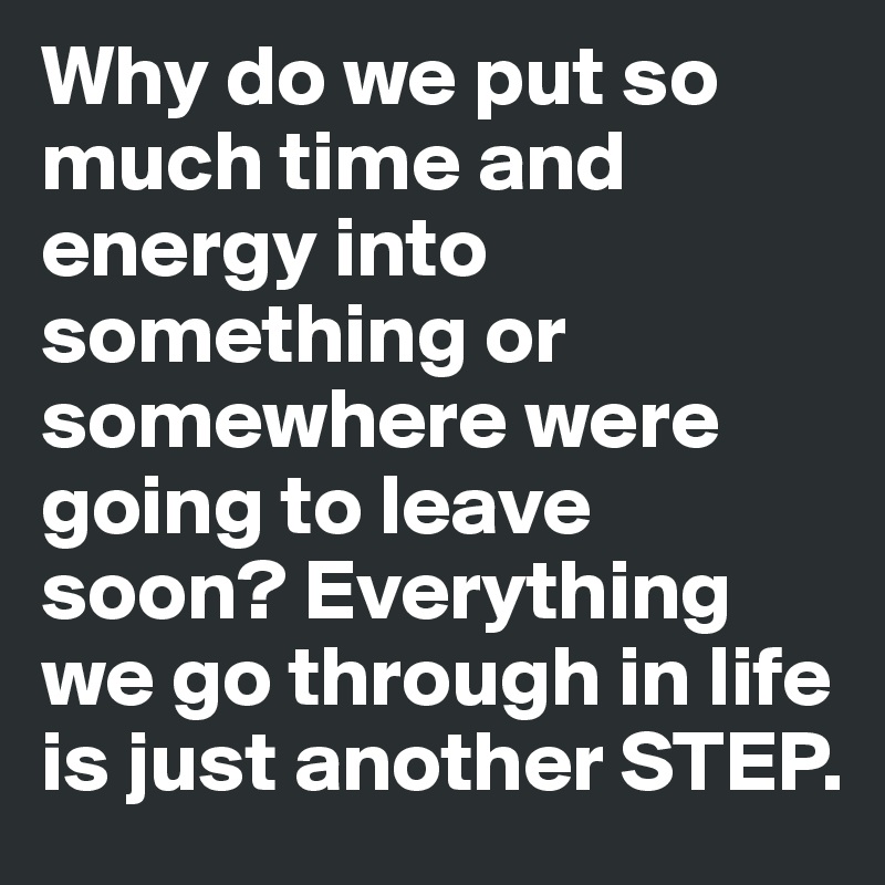 Why do we put so much time and energy into something or somewhere were going to leave soon? Everything we go through in life is just another STEP. 