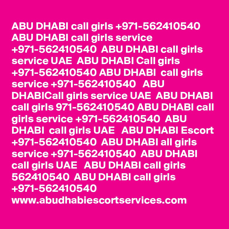 ABU DHABI call girls +971-562410540    ABU DHABI call girls service +971-562410540  ABU DHABI call girls service UAE  ABU DHABI Call girls +971-562410540 ABU DHABI  call girls service +971-562410540   ABU DHABICall girls service UAE  ABU DHABI call girls 971-562410540 ABU DHABI call girls service +971-562410540  ABU DHABI  call girls UAE   ABU DHABI Escort +971-562410540  ABU DHABI all girls service +971-562410540  ABU DHABI call girls UAE   ABU DHABI call girls 562410540  ABU DHABI call girls +971-562410540 
www.abudhabiescortservices.com
