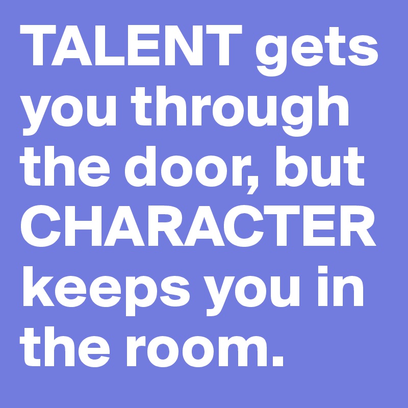 TALENT gets you through the door, but CHARACTER keeps you in the room. 