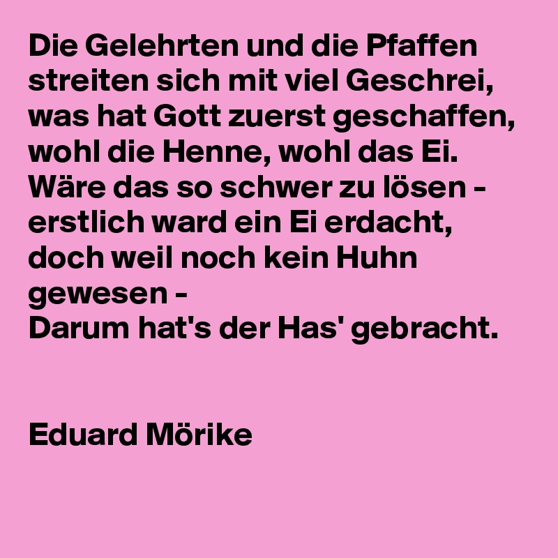 Die Gelehrten und die Pfaffen
streiten sich mit viel Geschrei,
was hat Gott zuerst geschaffen,
wohl die Henne, wohl das Ei.
Wäre das so schwer zu lösen -
erstlich ward ein Ei erdacht,
doch weil noch kein Huhn gewesen -
Darum hat's der Has' gebracht.


Eduard Mörike

