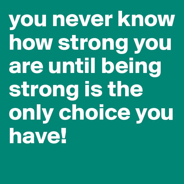 you never know how strong you are until being strong is the only choice you have!