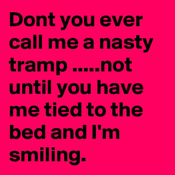 Dont you ever call me a nasty tramp .....not until you have me tied to the bed and I'm smiling.