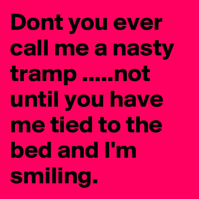 Dont you ever call me a nasty tramp .....not until you have me tied to the bed and I'm smiling.
