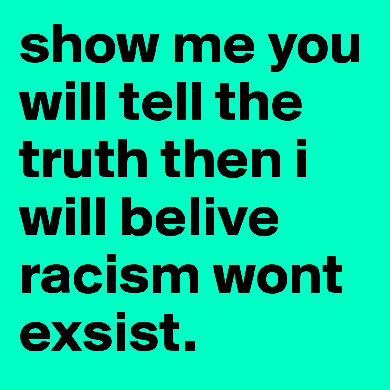 show me you will tell the truth then i will belive racism wont exsist. 