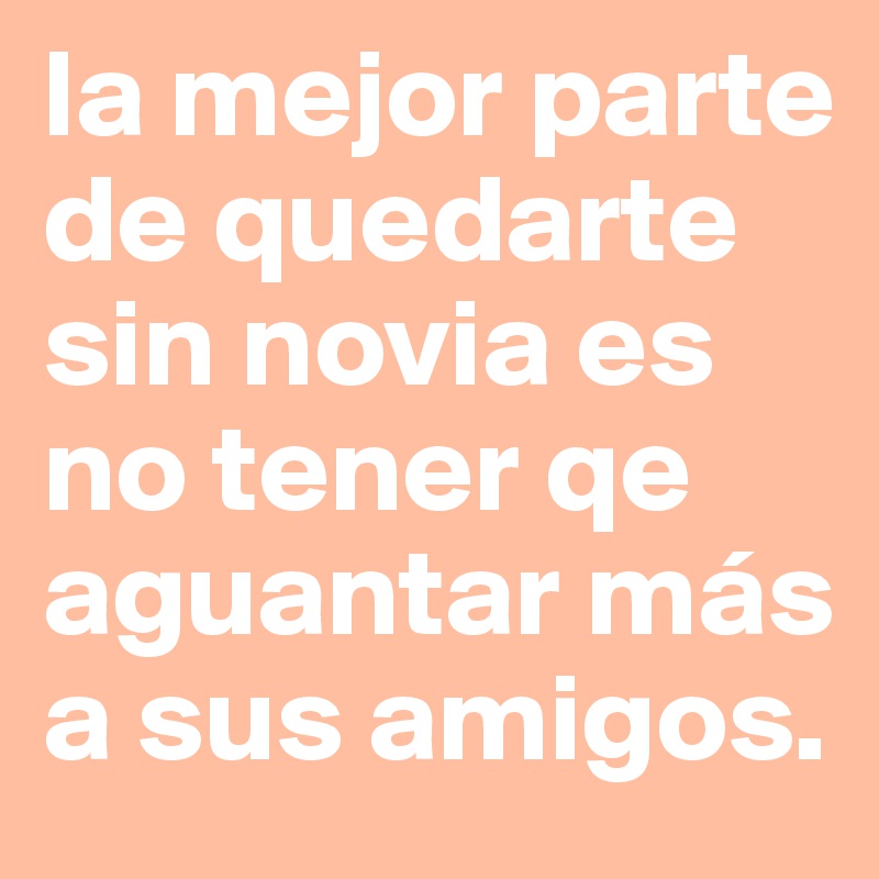 la mejor parte de quedarte sin novia es no tener qe aguantar más a sus amigos. 