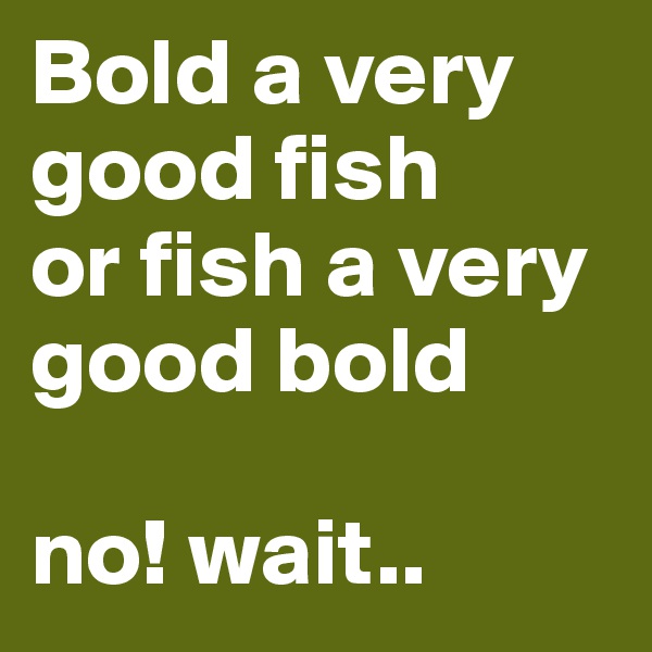 Bold a very good fish
or fish a very good bold

no! wait..