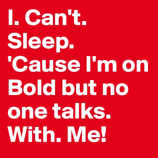 I. Can't. Sleep. 'Cause I'm on Bold but no one talks. With. Me!